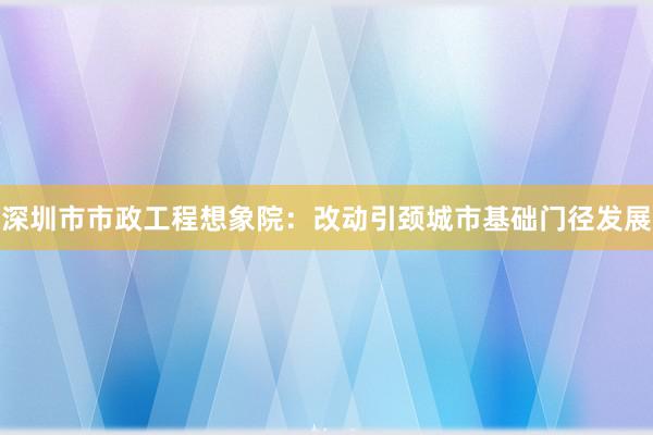 深圳市市政工程想象院：改动引颈城市基础门径发展