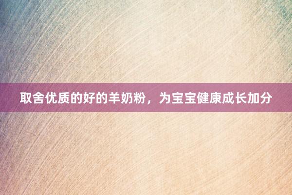 取舍优质的好的羊奶粉，为宝宝健康成长加分