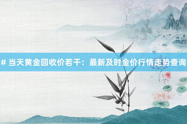 # 当天黄金回收价若干：最新及时金价行情走势查询